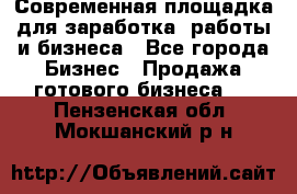 Современная площадка для заработка, работы и бизнеса - Все города Бизнес » Продажа готового бизнеса   . Пензенская обл.,Мокшанский р-н
